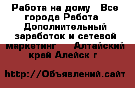 Работа на дому - Все города Работа » Дополнительный заработок и сетевой маркетинг   . Алтайский край,Алейск г.